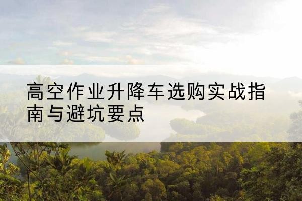 陆丰升降车怎么选-高空作业升降车选购实战指南与避坑要点