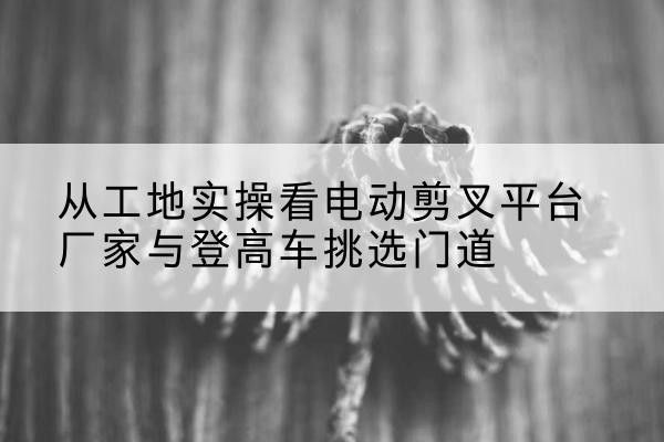 陆丰电动剪叉升降平台厂家-从工地实操看电动剪叉平台厂家与登高车挑选门道