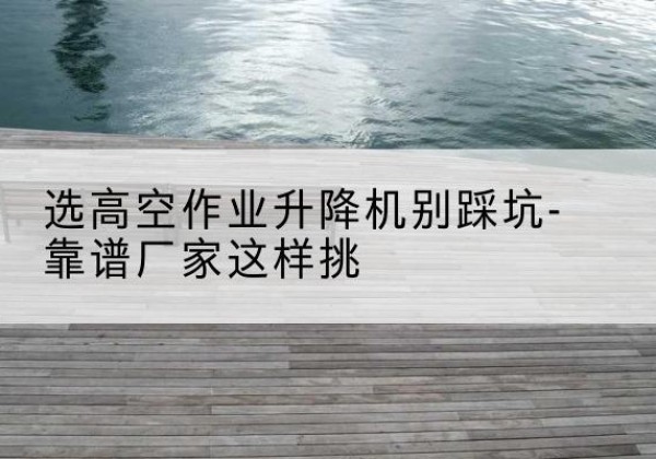 陆丰剪叉式升降机厂家-选高空作业升降机别踩坑-靠谱厂家这样挑