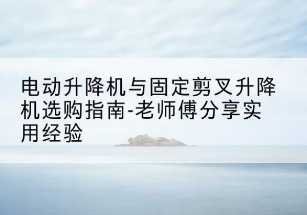 陆丰电动升降机怎么选-电动升降机与固定剪叉升降机选购指南-老师傅分享实用经验