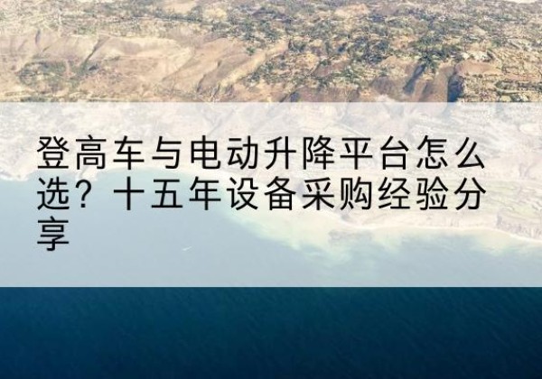 陆丰登高车厂家厂家-登高车与电动升降平台怎么选？十五年设备采购经验分享