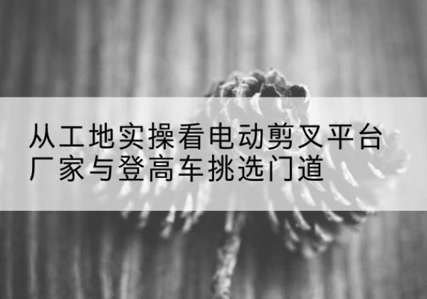 陆丰电动剪叉升降平台厂家-从工地实操看电动剪叉平台厂家与登高车挑选门道