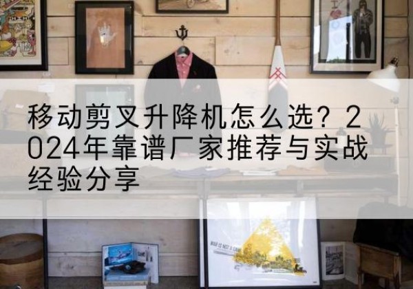 陆丰升降平台厂家推荐-移动剪叉升降机怎么选？2024年靠谱厂家推荐与实战经验分享